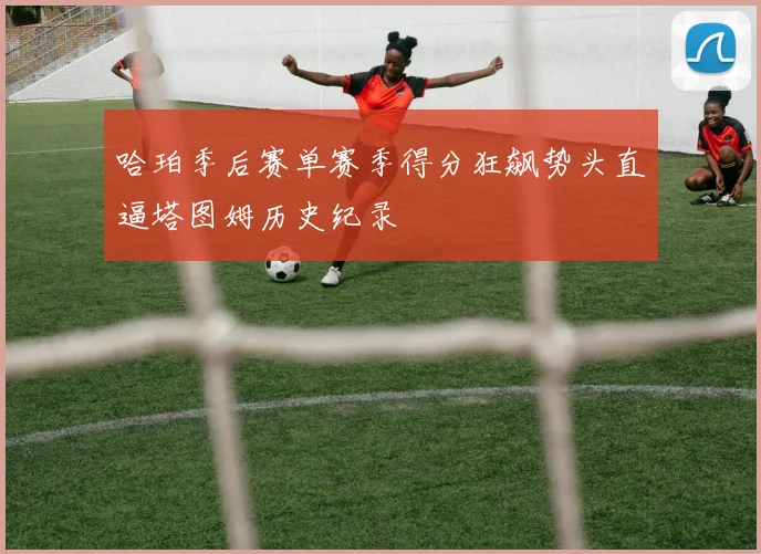 哈珀季后赛单赛季得分狂飙势头直逼塔图姆历史纪录
