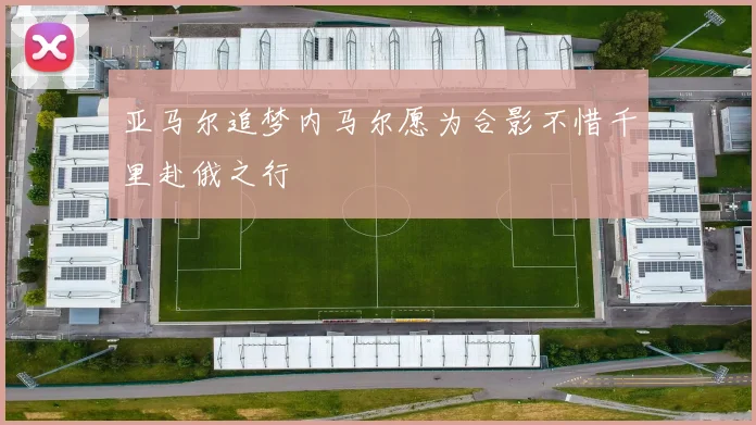 亚马尔追梦内马尔愿为合影不惜千里赴俄之行