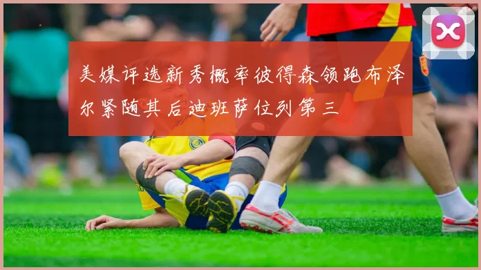 美媒评选新秀概率彼得森领跑布泽尔紧随其后迪班萨位列第三