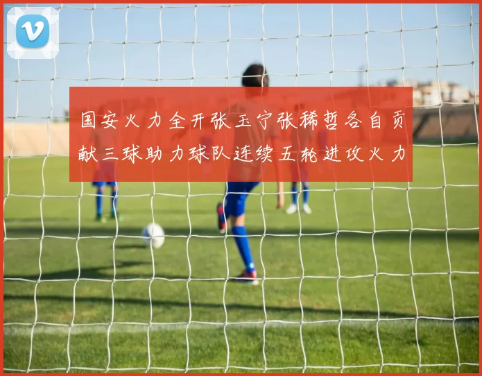 国安火力全开张玉宁张稀哲各自贡献三球助力球队连续五轮进攻火力猛增