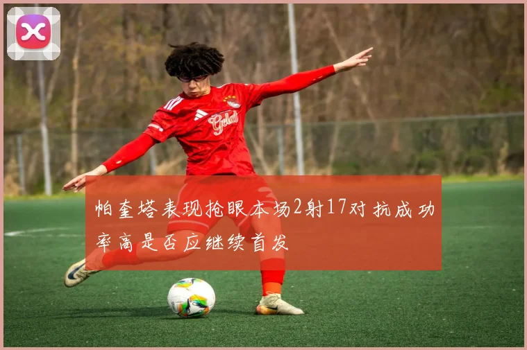 帕奎塔表现抢眼本场2射17对抗成功率高是否应继续首发