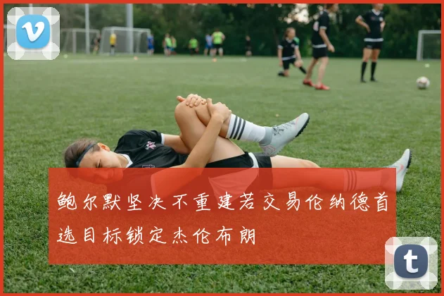 鲍尔默坚决不重建若交易伦纳德首选目标锁定杰伦布朗