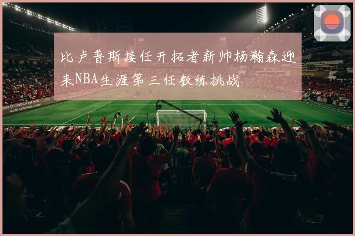 比卢普斯接任开拓者新帅杨瀚森迎来NBA生涯第三任教练挑战