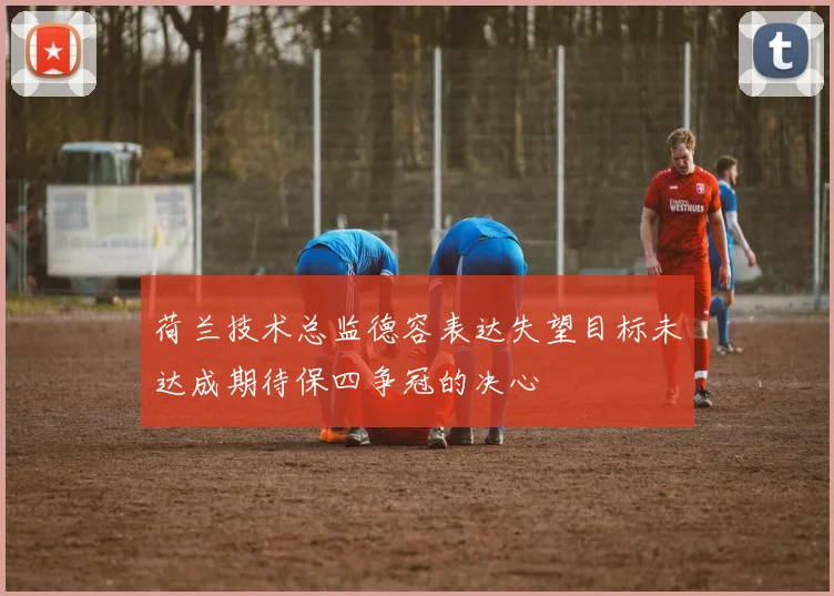 荷兰技术总监德容表达失望目标未达成期待保四争冠的决心