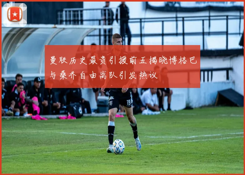 曼联历史最贵引援前五揭晓博格巴与桑乔自由离队引发热议