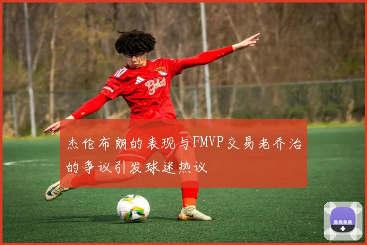 杰伦布朗的表现与FMVP交易老乔治的争议引发球迷热议