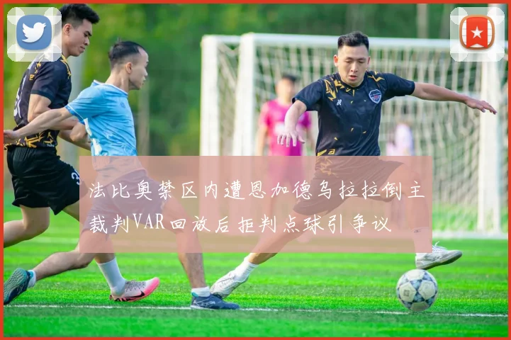 法比奥禁区内遭恩加德乌拉拉倒主裁判VAR回放后拒判点球引争议