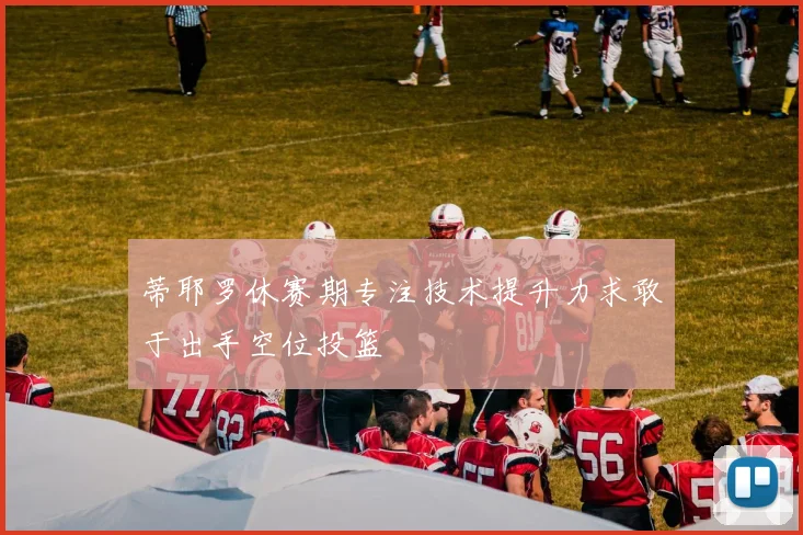 蒂耶罗休赛期专注技术提升力求敢于出手空位投篮