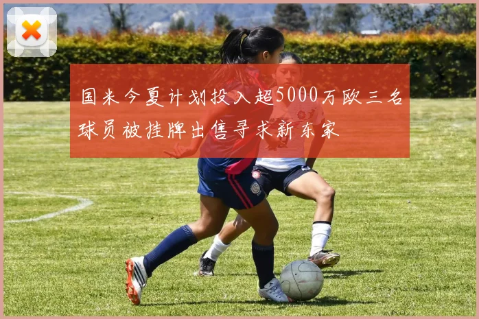 国米今夏计划投入超5000万欧三名球员被挂牌出售寻求新东家