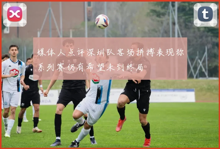 媒体人点评深圳队客场拼搏表现称系列赛仍有希望未到终局