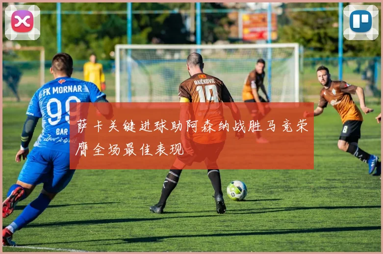 萨卡关键进球助阿森纳战胜马竞荣膺全场最佳表现