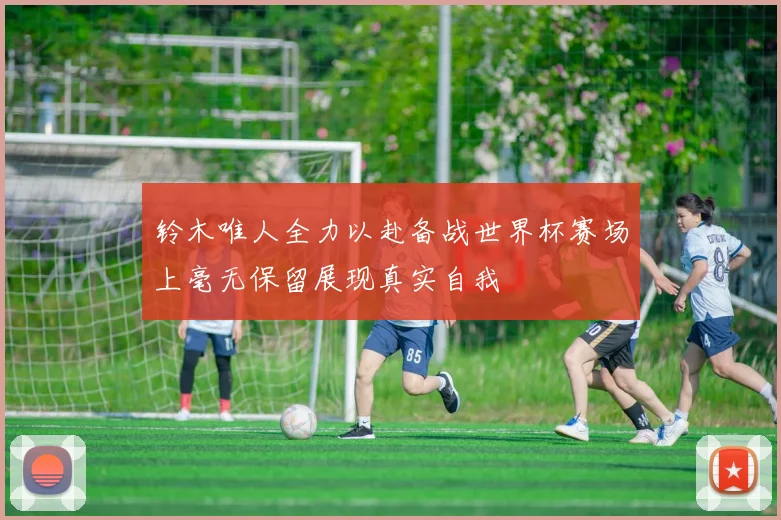 铃木唯人全力以赴备战世界杯赛场上毫无保留展现真实自我